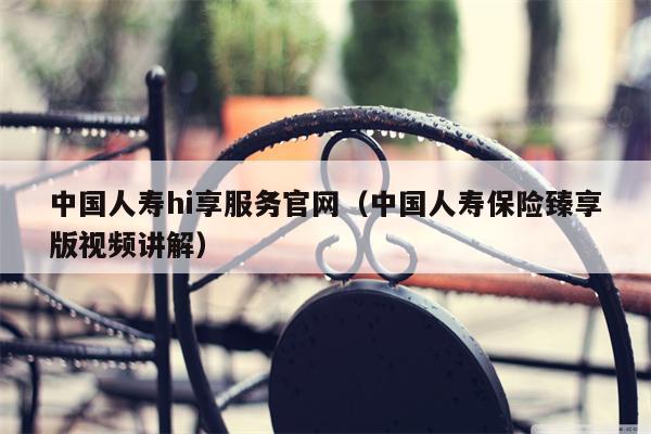 中国人寿hi享服务官网（中国人寿保险臻享版视频讲解）