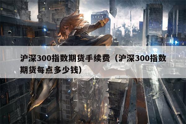沪深300指数期货手续费（沪深300指数期货每点多少钱）