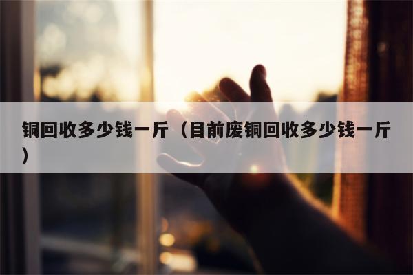 铜回收多少钱一斤（目前废铜回收多少钱一斤）