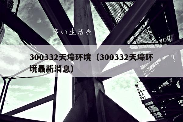 300332天壕环境（300332天壕环境最新消息）