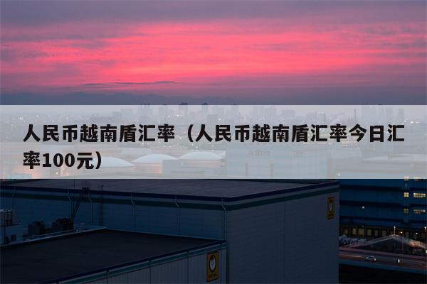 人民币越南盾汇率（人民币越南盾汇率今日汇率100元）