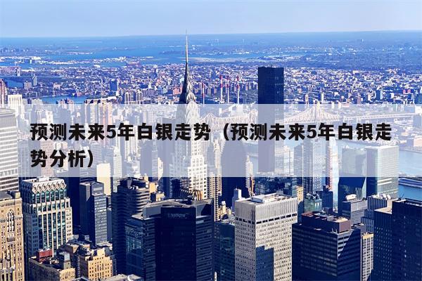 预测未来5年白银走势（预测未来5年白银走势分析）