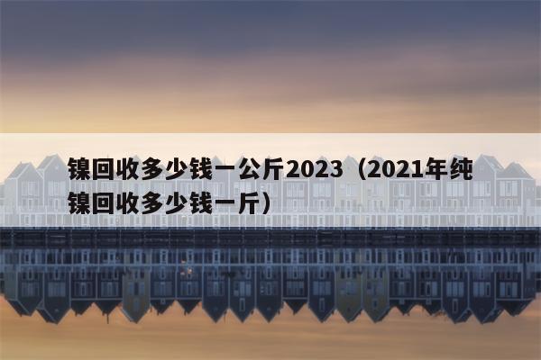 镍回收多少钱一公斤2023（2021年纯镍回收多少钱一斤）