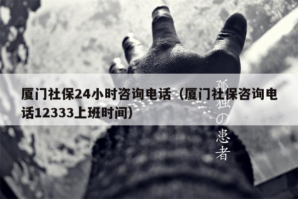 厦门社保24小时咨询电话（厦门社保咨询电话12333上班时间）