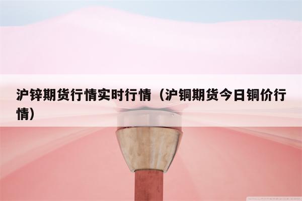 沪锌期货行情实时行情（沪铜期货今日铜价行情）