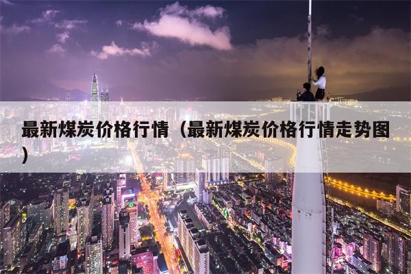 最新煤炭价格行情（最新煤炭价格行情走势图）
