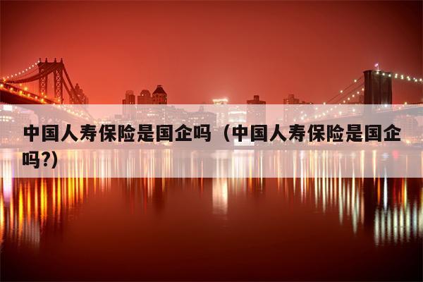 中国人寿保险是国企吗（中国人寿保险是国企吗?）