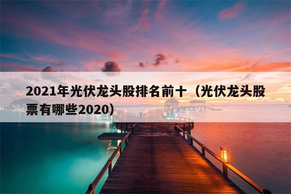2021年光伏龙头股排名前十（光伏龙头股票有哪些2020）