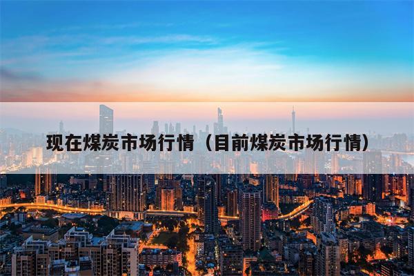 现在煤炭市场行情（目前煤炭市场行情）