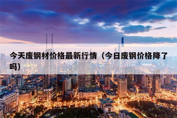 今天废钢材价格最新行情（今日废钢价格降了吗）