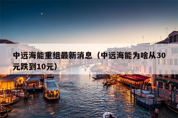 中远海能重组最新消息（中远海能为啥从30元跌到10元）