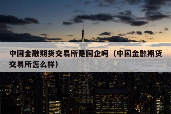 中国金融期货交易所是国企吗（中国金融期货交易所怎么样）