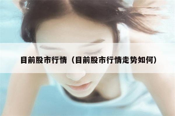 目前股市行情（目前股市行情走势如何）