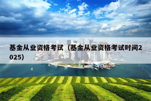 基金从业资格考试（基金从业资格考试时间2025）