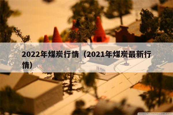 2022年煤炭行情（2021年煤炭最新行情）