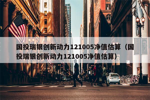 国投瑞银创新动力121005净值估算（国投瑞银创新动力121005净值估算）