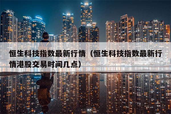 恒生科技指数最新行情（恒生科技指数最新行情港股交易时间几点）
