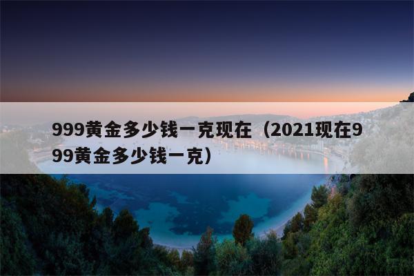 999黄金多少钱一克现在（2021现在999黄金多少钱一克）