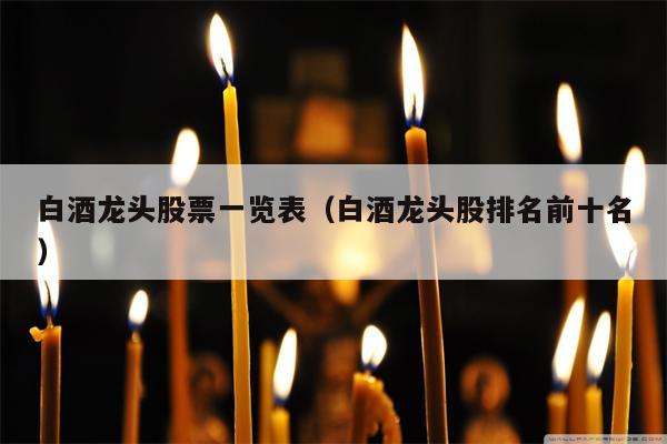 白酒龙头股票一览表（白酒龙头股排名前十名）