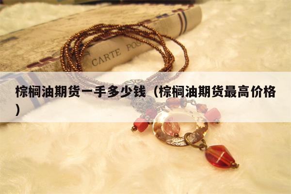棕榈油期货一手多少钱（棕榈油期货最高价格）
