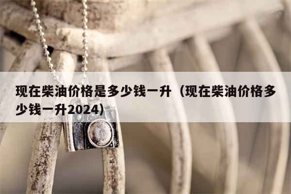 现在柴油价格是多少钱一升（现在柴油价格多少钱一升2024）