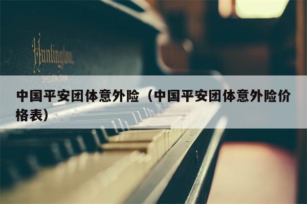 中国平安团体意外险（中国平安团体意外险价格表）