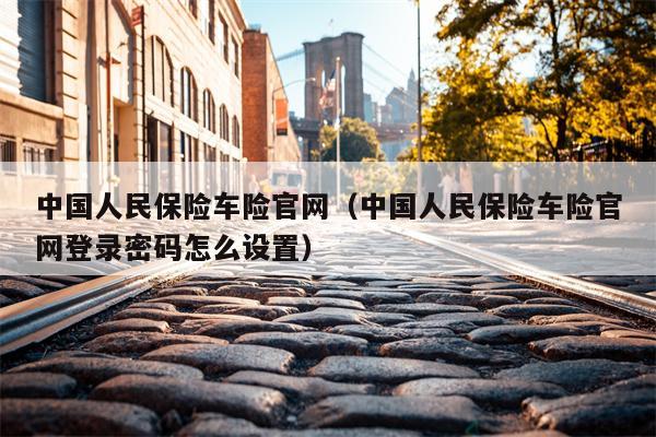 中国人民保险车险官网（中国人民保险车险官网登录密码怎么设置）