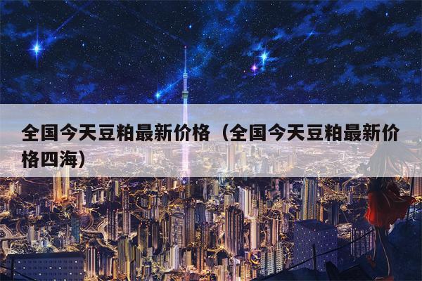全国今天豆粕最新价格（全国今天豆粕最新价格四海）