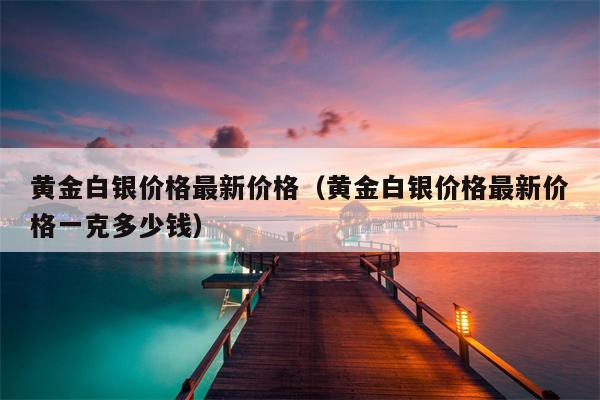 黄金白银价格最新价格（黄金白银价格最新价格一克多少钱）