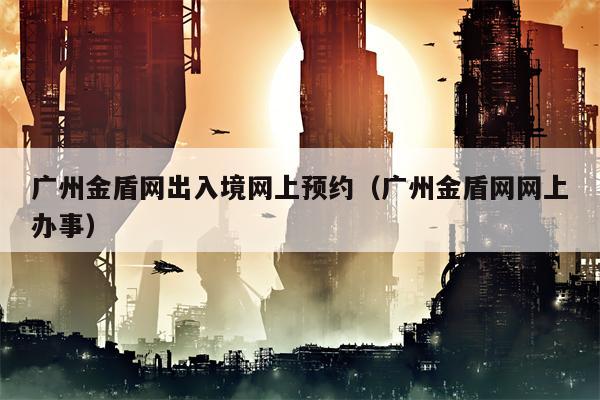 广州金盾网出入境网上预约（广州金盾网网上办事）