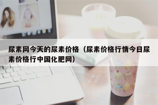 尿素网今天的尿素价格（尿素价格行情今日尿素价格行中国化肥网）