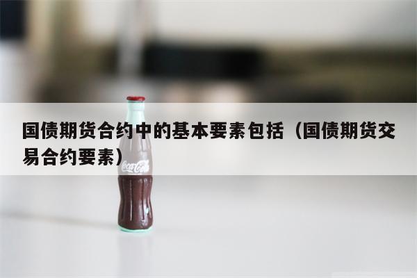 国债期货合约中的基本要素包括（国债期货交易合约要素）