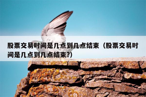 股票交易时间是几点到几点结束（股票交易时间是几点到几点结束?）
