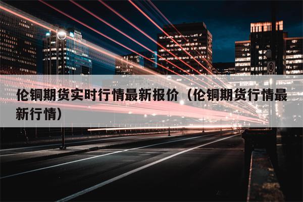 伦铜期货实时行情最新报价（伦铜期货行情最新行情）