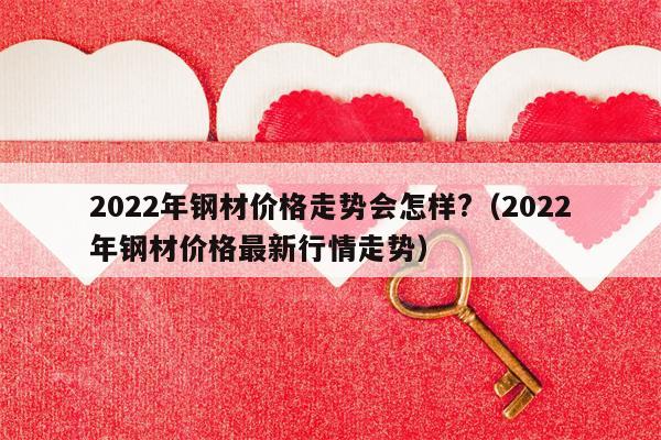 2022年钢材价格走势会怎样?（2022年钢材价格最新行情走势）