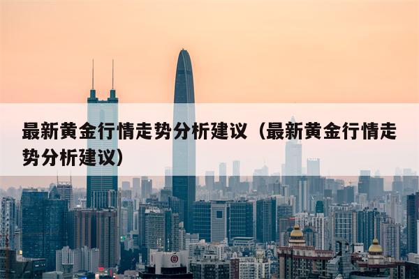 最新黄金行情走势分析建议（最新黄金行情走势分析建议）