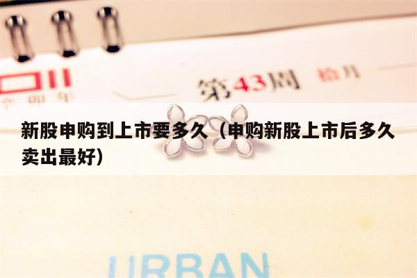 新股申购到上市要多久（申购新股上市后多久卖出最好）