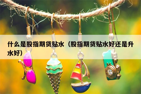 什么是股指期货贴水（股指期货贴水好还是升水好）