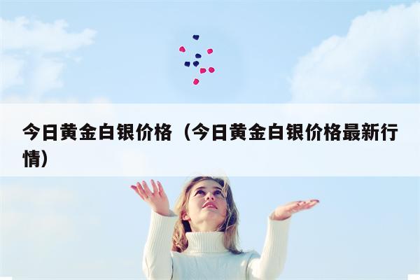 今日黄金白银价格（今日黄金白银价格最新行情）