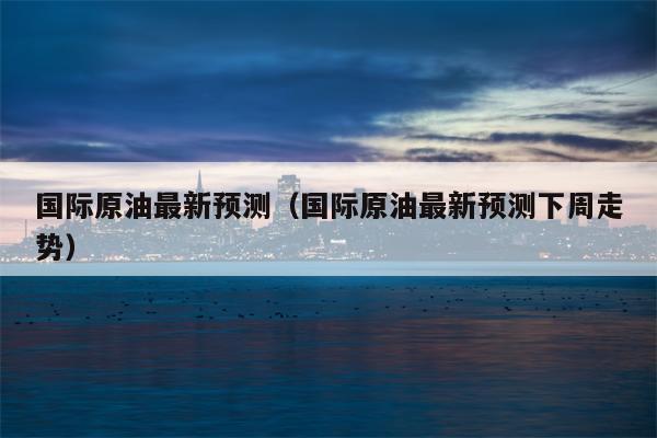 国际原油最新预测（国际原油最新预测下周走势）
