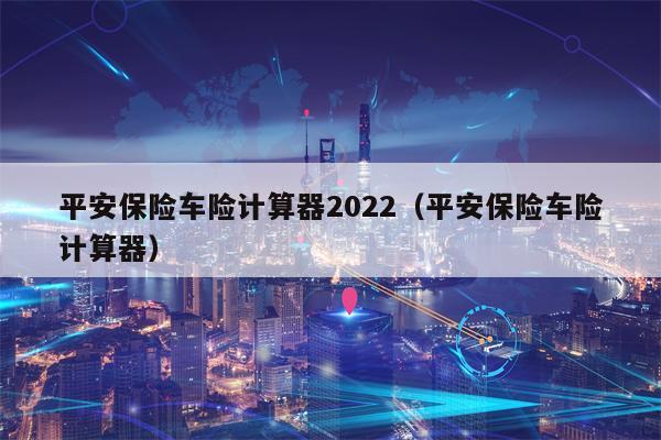 平安保险车险计算器2022（平安保险车险计算器）