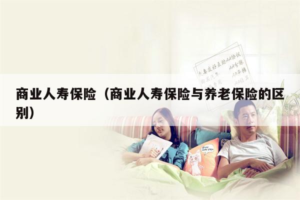 商业人寿保险（商业人寿保险与养老保险的区别）