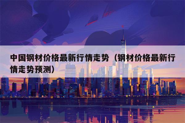 中国钢材价格最新行情走势（钢材价格最新行情走势预测）