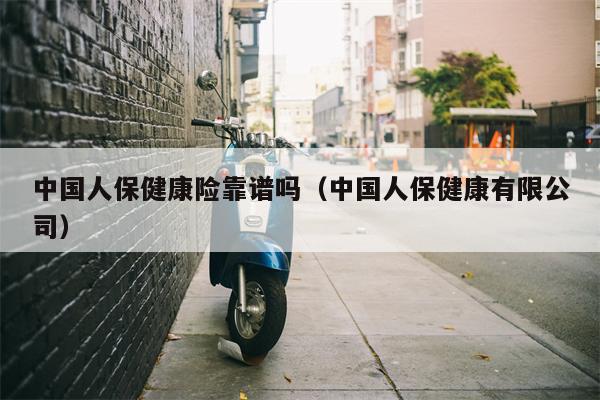 中国人保健康险靠谱吗（中国人保健康有限公司）