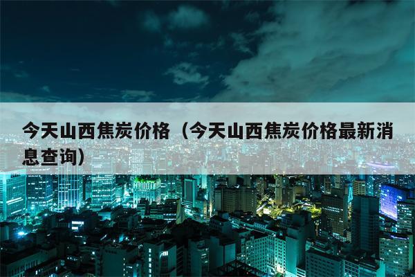 今天山西焦炭价格（今天山西焦炭价格最新消息查询）
