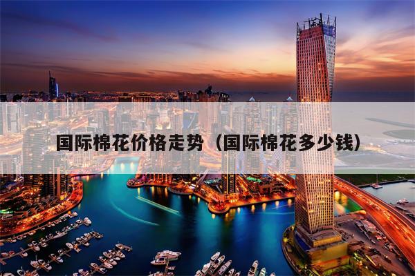 国际棉花价格走势（国际棉花多少钱）