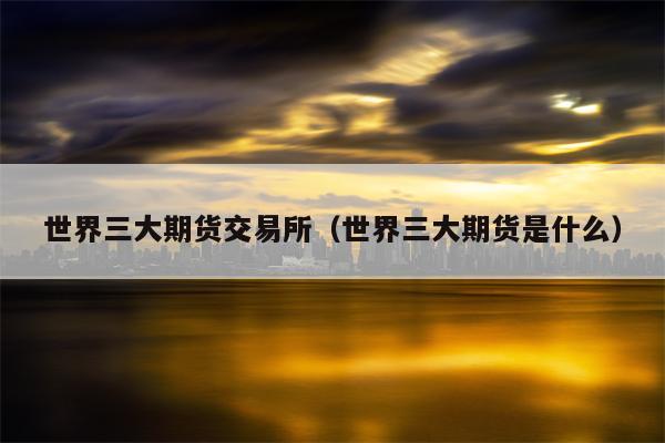 世界三大期货交易所（世界三大期货是什么）