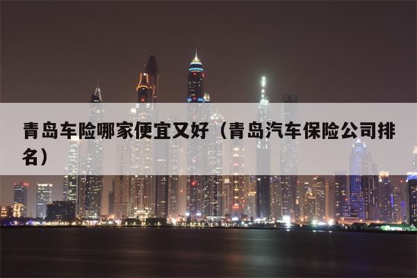 青岛车险哪家便宜又好（青岛汽车保险公司排名）