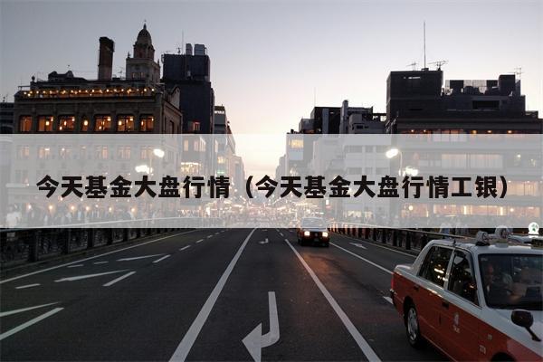 今天基金大盘行情（今天基金大盘行情工银）