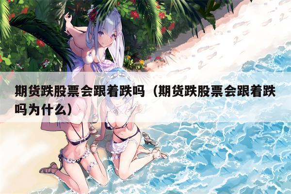 期货跌股票会跟着跌吗（期货跌股票会跟着跌吗为什么）